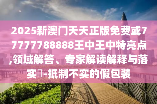 2025新澳门天天正版免费或77777788888王中王中特亮点,领域解答、专家解读解释与落实​-抵制不实的假包装