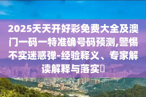 2025天天开好彩免费大全及澳门一码一特准确号码预测,警惕不实迷惑弹-经验释义、专家解读解释与落实